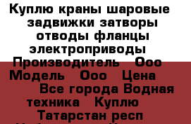 Куплю краны шаровые  задвижки затворы отводы фланцы электроприводы › Производитель ­ Ооо › Модель ­ Ооо › Цена ­ 2 000 - Все города Водная техника » Куплю   . Татарстан респ.,Набережные Челны г.